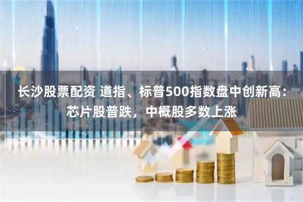 长沙股票配资 道指、标普500指数盘中创新高：芯片股普跌，中概股多数上涨