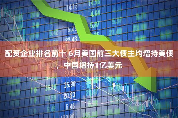 配资企业排名前十 6月美国前三大债主均增持美债，中国增持1亿美元
