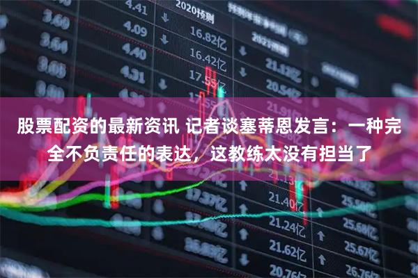 股票配资的最新资讯 记者谈塞蒂恩发言：一种完全不负责任的表达，这教练太没有担当了