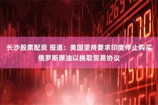 长沙股票配资 报道：美国坚持要求印度停止购买俄罗斯原油以换取贸易协议
