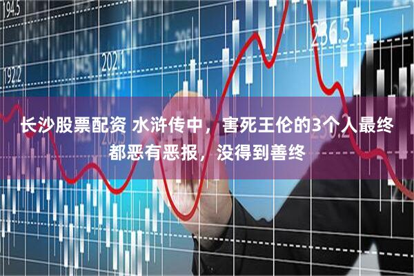 长沙股票配资 水浒传中，害死王伦的3个人最终都恶有恶报，没得到善终