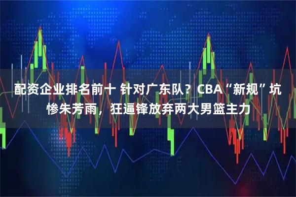 配资企业排名前十 针对广东队？CBA“新规”坑惨朱芳雨，狂逼锋放弃两大男篮主力