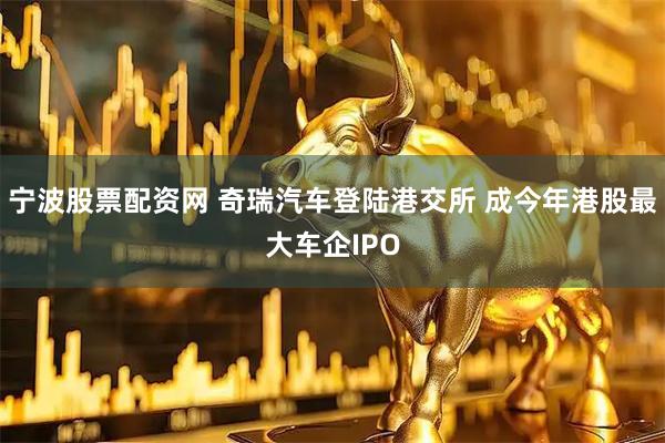 宁波股票配资网 奇瑞汽车登陆港交所 成今年港股最大车企IPO