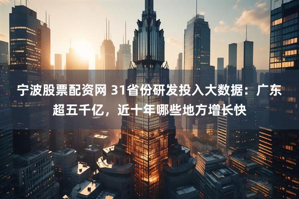 宁波股票配资网 31省份研发投入大数据：广东超五千亿，近十年哪些地方增长快