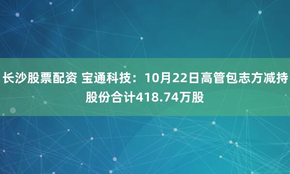 长沙股票配资 宝通科技：10月22日高管包志方减持股份合计418.74万股