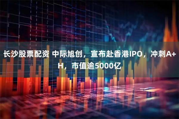 长沙股票配资 中际旭创，宣布赴香港IPO，冲刺A+H，市值逾5000亿