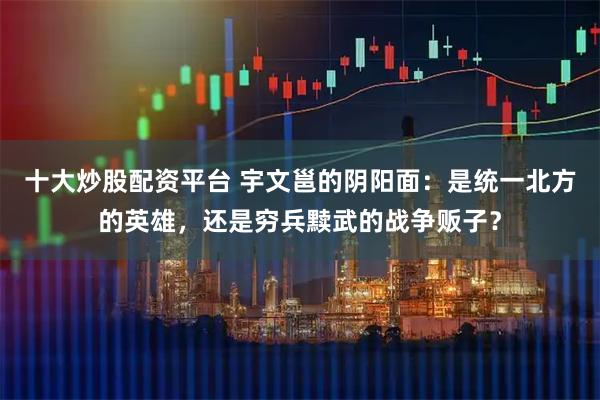 十大炒股配资平台 宇文邕的阴阳面：是统一北方的英雄，还是穷兵黩武的战争贩子？