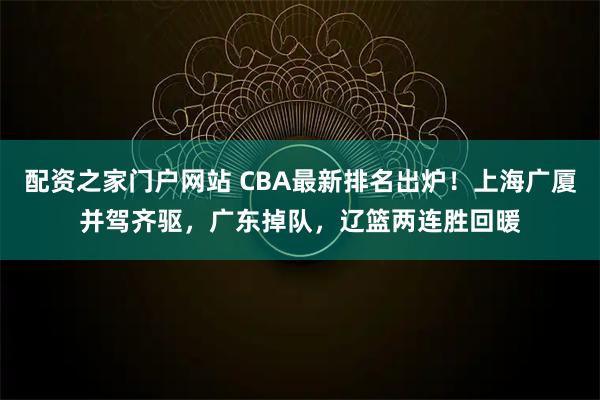 配资之家门户网站 CBA最新排名出炉！上海广厦并驾齐驱，广东掉队，辽篮两连胜回暖