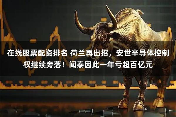 在线股票配资排名 荷兰再出招，安世半导体控制权继续旁落！闻泰因此一年亏超百亿元
