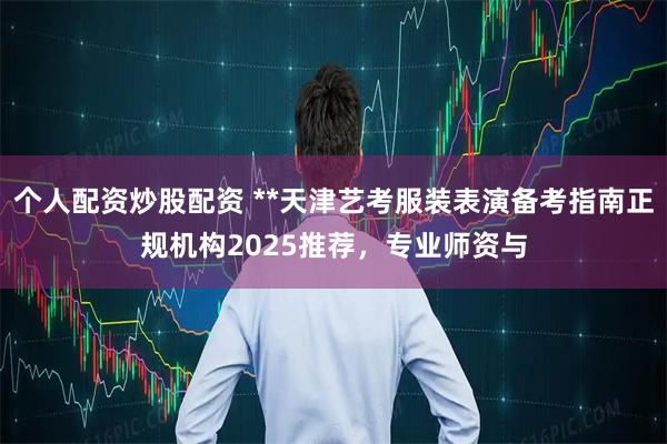个人配资炒股配资 **天津艺考服装表演备考指南正规机构2025推荐，专业师资与