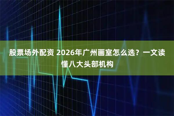 股票场外配资 2026年广州画室怎么选？一文读懂八大头部机构