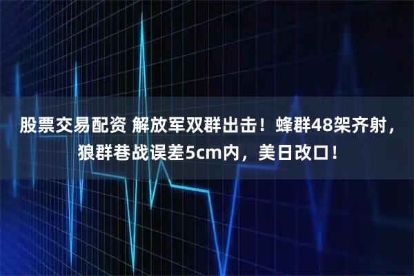 股票交易配资 解放军双群出击!蜂群48架齐射,狼群巷战误差5cm内,美日改口!