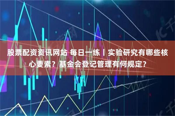 股票配资资讯网站 每日一练丨实验研究有哪些核心要素？基金会登记管理有何规定？