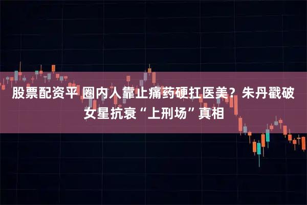 股票配资平 圈内人靠止痛药硬扛医美？朱丹戳破女星抗衰“上刑场”真相