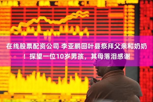 在线股票配资公司 李亚鹏回叶县祭拜父亲和奶奶！探望一位10岁男孩，其母落泪感谢